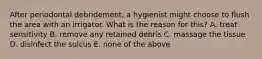 After periodontal debridement, a hygienist might choose to flush the area with an irrigator. What is the reason for this? A. treat sensitivity B. remove any retained debris C. massage the tissue D. disinfect the sulcus E. none of the above