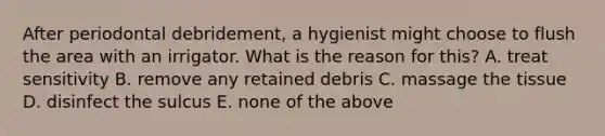 After periodontal debridement, a hygienist might choose to flush the area with an irrigator. What is the reason for this? A. treat sensitivity B. remove any retained debris C. massage the tissue D. disinfect the sulcus E. none of the above