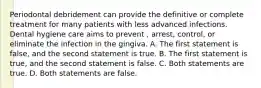 Periodontal debridement can provide the definitive or complete treatment for many patients with less advanced infections. Dental hygiene care aims to prevent , arrest, control, or eliminate the infection in the gingiva. A. The first statement is false, and the second statement is true. B. The first statement is true, and the second statement is false. C. Both statements are true. D. Both statements are false.