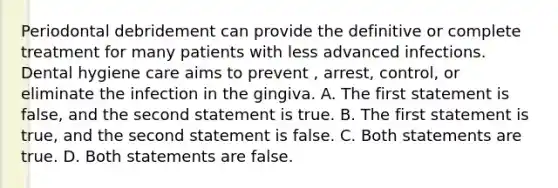 Periodontal debridement can provide the definitive or complete treatment for many patients with less advanced infections. Dental hygiene care aims to prevent , arrest, control, or eliminate the infection in the gingiva. A. The first statement is false, and the second statement is true. B. The first statement is true, and the second statement is false. C. Both statements are true. D. Both statements are false.