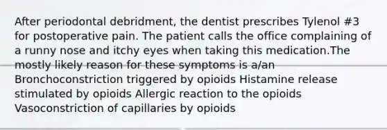 After periodontal debridment, the dentist prescribes Tylenol #3 for postoperative pain. The patient calls the office complaining of a runny nose and itchy eyes when taking this medication.The mostly likely reason for these symptoms is a/an Bronchoconstriction triggered by opioids Histamine release stimulated by opioids Allergic reaction to the opioids Vasoconstriction of capillaries by opioids