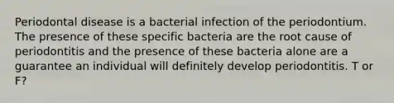 Periodontal disease is a bacterial infection of the periodontium. The presence of these specific bacteria are the root cause of periodontitis and the presence of these bacteria alone are a guarantee an individual will definitely develop periodontitis. T or F?