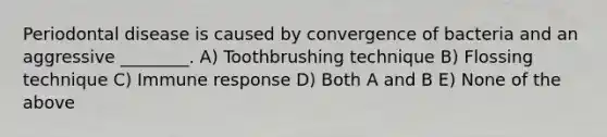 Periodontal disease is caused by convergence of bacteria and an aggressive ________. A) Toothbrushing technique B) Flossing technique C) Immune response D) Both A and B E) None of the above