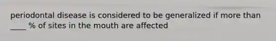 periodontal disease is considered to be generalized if more than ____ % of sites in the mouth are affected