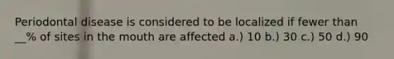 Periodontal disease is considered to be localized if fewer than __% of sites in the mouth are affected a.) 10 b.) 30 c.) 50 d.) 90
