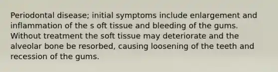 Periodontal disease; initial symptoms include enlargement and inflammation of the s oft tissue and bleeding of the gums. Without treatment the soft tissue may deteriorate and the alveolar bone be resorbed, causing loosening of the teeth and recession of the gums.