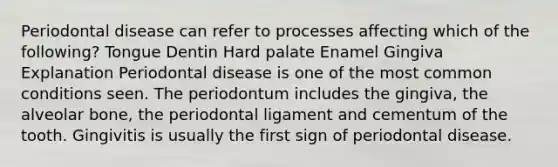 Periodontal disease can refer to processes affecting which of the following? Tongue Dentin Hard palate Enamel Gingiva Explanation Periodontal disease is one of the most common conditions seen. The periodontum includes the gingiva, the alveolar bone, the periodontal ligament and cementum of the tooth. Gingivitis is usually the first sign of periodontal disease.