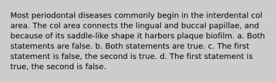 Most periodontal diseases commonly begin in the interdental col area. The col area connects the lingual and buccal papillae, and because of its saddle-like shape it harbors plaque biofilm. a. Both statements are false. b. Both statements are true. c. The first statement is false, the second is true. d. The first statement is true, the second is false.