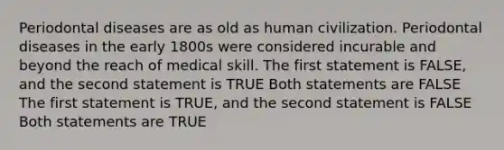 Periodontal diseases are as old as human civilization. Periodontal diseases in the early 1800s were considered incurable and beyond the reach of medical skill. The first statement is FALSE, and the second statement is TRUE Both statements are FALSE The first statement is TRUE, and the second statement is FALSE Both statements are TRUE