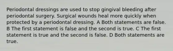 Periodontal dressings are used to stop gingival bleeding after periodontal surgery. Surgical wounds heal more quickly when protected by a periodontal dressing. A Both statements are false. B The first statement is false and the second is true. C The first statement is true and the second is false. D Both statements are true.