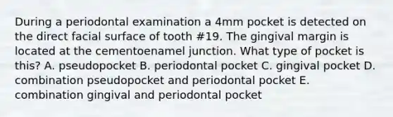 During a periodontal examination a 4mm pocket is detected on the direct facial surface of tooth #19. The gingival margin is located at the cementoenamel junction. What type of pocket is this? A. pseudopocket B. periodontal pocket C. gingival pocket D. combination pseudopocket and periodontal pocket E. combination gingival and periodontal pocket