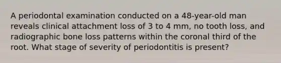 A periodontal examination conducted on a 48-year-old man reveals clinical attachment loss of 3 to 4 mm, no tooth loss, and radiographic bone loss patterns within the coronal third of the root. What stage of severity of periodontitis is present?