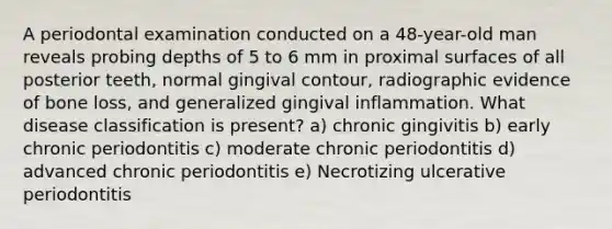 A periodontal examination conducted on a 48-year-old man reveals probing depths of 5 to 6 mm in proximal surfaces of all posterior teeth, normal gingival contour, radiographic evidence of bone loss, and generalized gingival inflammation. What disease classification is present? a) chronic gingivitis b) early chronic periodontitis c) moderate chronic periodontitis d) advanced chronic periodontitis e) Necrotizing ulcerative periodontitis