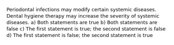 Periodontal infections may modify certain systemic diseases. Dental hygiene therapy may increase the severity of systemic diseases. a) Both statements are true b) Both statements are false c) The first statement is true; the second statement is false d) The first statement is false; the second statement is true