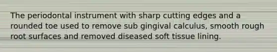 The periodontal instrument with sharp cutting edges and a rounded toe used to remove sub gingival calculus, smooth rough root surfaces and removed diseased soft tissue lining.