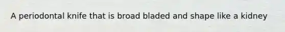 A periodontal knife that is broad bladed and shape like a kidney