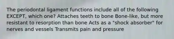 The periodontal ligament functions include all of the following EXCEPT, which one? Attaches teeth to bone Bone-like, but more resistant to resorption than bone Acts as a "shock absorber" for nerves and vessels Transmits pain and pressure