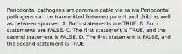 Periodontal pathogens are communicable via saliva.Periodontal pathogens can be transmitted between parent and child as well as between spouses. A. Both statements are TRUE. B. Both statements are FALSE. C. The first statement is TRUE, and the second statement is FALSE. D. The first statement is FALSE, and the second statement is TRUE.