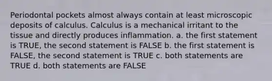 Periodontal pockets almost always contain at least microscopic deposits of calculus. Calculus is a mechanical irritant to the tissue and directly produces inflammation. a. the first statement is TRUE, the second statement is FALSE b. the first statement is FALSE, the second statement is TRUE c. both statements are TRUE d. both statements are FALSE