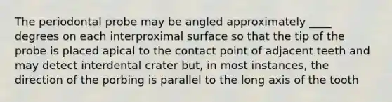 The periodontal probe may be angled approximately ____ degrees on each interproximal surface so that the tip of the probe is placed apical to the contact point of adjacent teeth and may detect interdental crater but, in most instances, the direction of the porbing is parallel to the long axis of the tooth