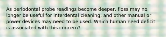 As periodontal probe readings become deeper, floss may no longer be useful for interdental cleaning, and other manual or power devices may need to be used. Which human need deficit is associated with this concern?