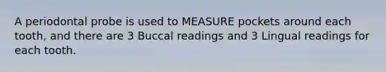 A periodontal probe is used to MEASURE pockets around each tooth, and there are 3 Buccal readings and 3 Lingual readings for each tooth.