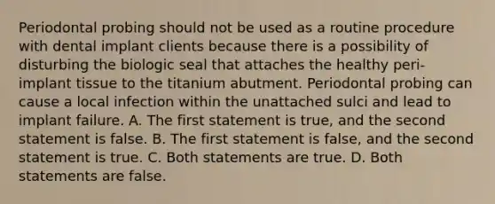 Periodontal probing should not be used as a routine procedure with dental implant clients because there is a possibility of disturbing the biologic seal that attaches the healthy peri-implant tissue to the titanium abutment. Periodontal probing can cause a local infection within the unattached sulci and lead to implant failure. A. The first statement is true, and the second statement is false. B. The first statement is false, and the second statement is true. C. Both statements are true. D. Both statements are false.