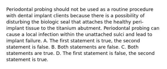 Periodontal probing should not be used as a routine procedure with dental implant clients because there is a possibility of disturbing the biologic seal that attaches the healthy peri-implant tissue to the titanium abutment. Periodontal probing can cause a local infection within the unattached sulci and lead to implant failure. A. The first statement is true, the second statement is false. B. Both statements are false. C. Both statements are true. D. The first statement is false, the second statement is true.