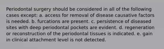 Periodontal surgery should be considered in all of the following cases except: a. access for removal of disease causative factors is needed. b. furcations are present. c. persistence of diseased sites with deep periodontal pockets are evident. d. regeneration or reconstruction of the periodontal tissues is indicated. e. gain in clinical attachment level is not detected.