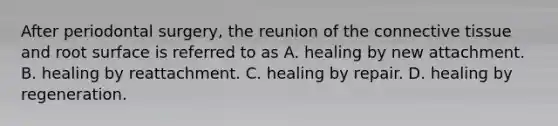 After periodontal surgery, the reunion of the connective tissue and root surface is referred to as A. healing by new attachment. B. healing by reattachment. C. healing by repair. D. healing by regeneration.