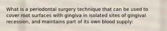 What is a periodontal surgery technique that can be used to cover root surfaces with gingiva in isolated sites of gingival recession, and maintains part of its own blood supply: