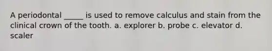 A periodontal _____ is used to remove calculus and stain from the clinical crown of the tooth. a. explorer b. probe c. elevator d. scaler