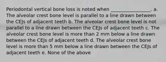 Periodontal vertical bone loss is noted when _________________. a. The alveolar crest bone level is parallel to a line drawn between the CEJs of adjacent teeth b. The alveolar crest bone level is not parallel to a line drawn between the CEJs of adjacent teeth c. The alveolar crest bone level is more than 2 mm below a line drawn between the CEJs of adjacent teeth d. The alveolar crest bone level is more than 5 mm below a line drawn between the CEJs of adjacent teeth e. None of the above