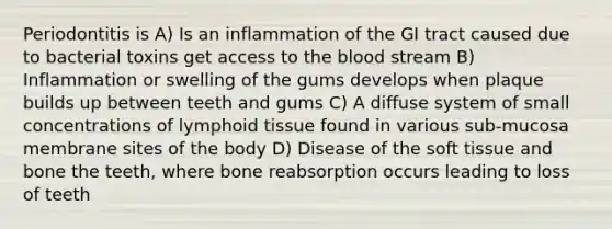 Periodontitis is A) Is an inflammation of the GI tract caused due to bacterial toxins get access to the blood stream B) Inflammation or swelling of the gums develops when plaque builds up between teeth and gums C) A diffuse system of small concentrations of lymphoid tissue found in various sub-mucosa membrane sites of the body D) Disease of the soft tissue and bone the teeth, where bone reabsorption occurs leading to loss of teeth