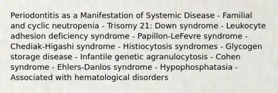 Periodontitis as a Manifestation of Systemic Disease - Familial and cyclic neutropenia - Trisomy 21: Down syndrome - Leukocyte adhesion deficiency syndrome - Papillon-LeFevre syndrome - Chediak-Higashi syndrome - Histiocytosis syndromes - Glycogen storage disease - Infantile genetic agranulocytosis - Cohen syndrome - Ehlers-Danlos syndrome - Hypophosphatasia - Associated with hematological disorders