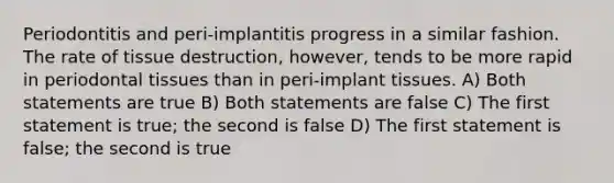 Periodontitis and peri-implantitis progress in a similar fashion. The rate of tissue destruction, however, tends to be more rapid in periodontal tissues than in peri-implant tissues. A) Both statements are true B) Both statements are false C) The first statement is true; the second is false D) The first statement is false; the second is true