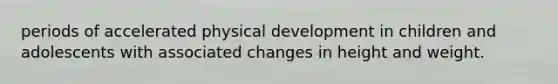 periods of accelerated physical development in children and adolescents with associated changes in height and weight.