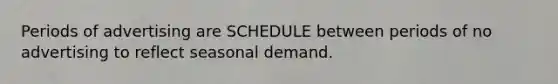 Periods of advertising are SCHEDULE between periods of no advertising to reflect seasonal demand.