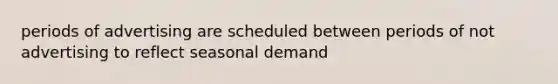 periods of advertising are scheduled between periods of not advertising to reflect seasonal demand