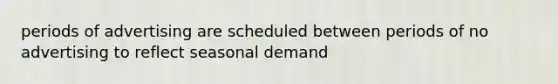 periods of advertising are scheduled between periods of no advertising to reflect seasonal demand