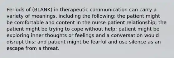 Periods of (BLANK) in therapeutic communication can carry a variety of meanings, including the following: the patient might be comfortable and content in the nurse-patient relationship; the patient might be trying to cope without help; patient might be exploring inner thoughts or feelings and a conversation would disrupt this; and patient might be fearful and use silence as an escape from a threat.