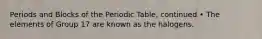 Periods and Blocks of the Periodic Table, continued • The elements of Group 17 are known as the halogens.