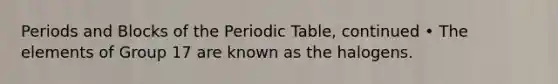 Periods and Blocks of the Periodic Table, continued • The elements of Group 17 are known as the halogens.