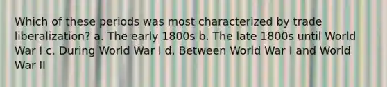 Which of these periods was most characterized by trade liberalization? a. The early 1800s b. The late 1800s until World War I c. During World War I d. Between World War I and World War II