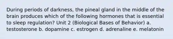 During periods of darkness, the pineal gland in the middle of the brain produces which of the following hormones that is essential to sleep regulation? Unit 2 (Biological Bases of Behavior) a. testosterone b. dopamine c. estrogen d. adrenaline e. melatonin