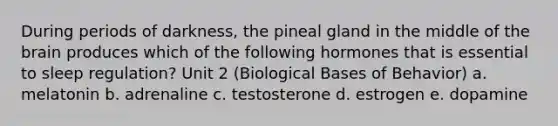 During periods of darkness, the pineal gland in the middle of <a href='https://www.questionai.com/knowledge/kLMtJeqKp6-the-brain' class='anchor-knowledge'>the brain</a> produces which of the following hormones that is essential to sleep regulation? Unit 2 (Biological Bases of Behavior) a. melatonin b. adrenaline c. testosterone d. estrogen e. dopamine