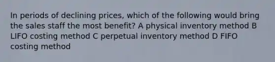 In periods of declining prices, which of the following would bring the sales staff the most benefit? A physical inventory method B LIFO costing method C perpetual inventory method D FIFO costing method