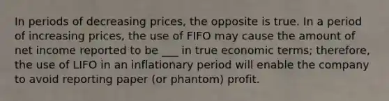 In periods of decreasing prices, the opposite is true. In a period of increasing prices, the use of FIFO may cause the amount of net income reported to be ___ in true economic terms; therefore, the use of LIFO in an inflationary period will enable the company to avoid reporting paper (or phantom) profit.