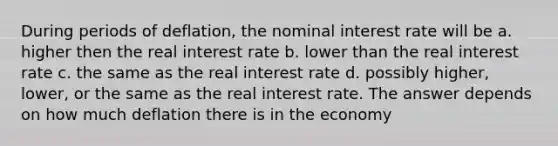 During periods of deflation, the nominal interest rate will be a. higher then the real interest rate b. lower than the real interest rate c. the same as the real interest rate d. possibly higher, lower, or the same as the real interest rate. The answer depends on how much deflation there is in the economy