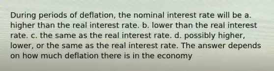 During periods of deflation, the <a href='https://www.questionai.com/knowledge/k49yumn8ck-nominal-interest-rate' class='anchor-knowledge'>nominal interest rate</a> will be a. higher than the <a href='https://www.questionai.com/knowledge/ksNtEtaHnc-real-interest-rate' class='anchor-knowledge'>real interest rate</a>. b. lower than the real interest rate. c. the same as the real interest rate. d. possibly higher, lower, or the same as the real interest rate. The answer depends on how much deflation there is in the economy